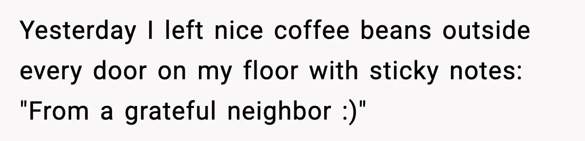 Yesterday I left nice coffee beans outside every door on my floor with sticky notes: "From a grateful neighbor :)"