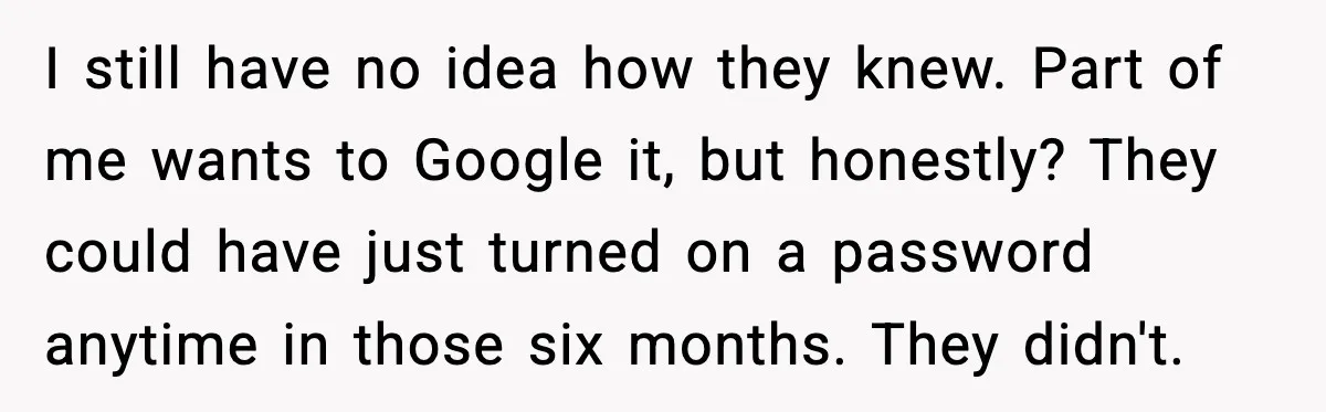 I still have no idea how they knew. Part of me wants to Google it, but honestly? They could have just turned on a password anytime in those six months....