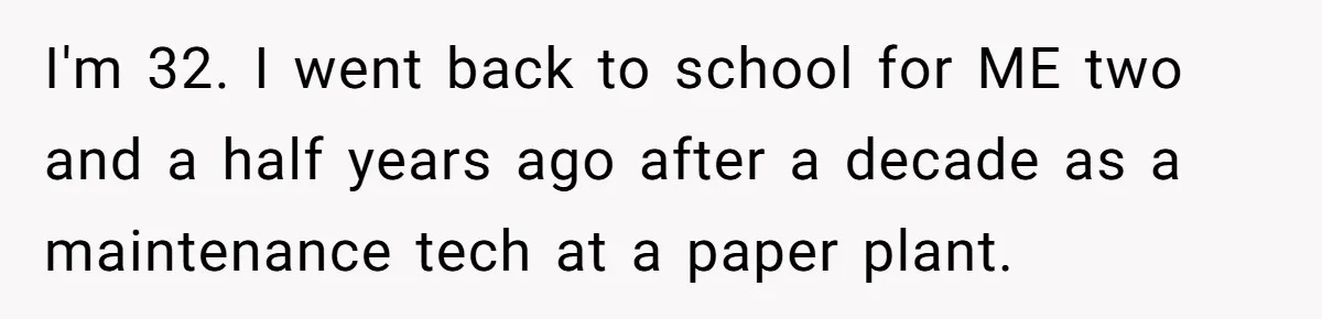I'm 32. I went back to school for ME two and a half years ago after a decade as a maintenance tech at a paper plant.
