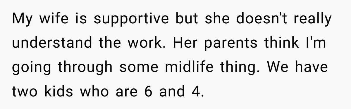 My wife is supportive but she doesn't really understand the work. Her parents think I'm going through some midlife thing. We have two kids who are 6 and 4.