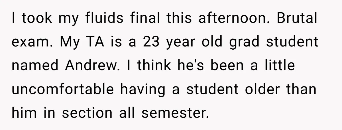 I took my fluids final this afternoon. Brutal exam. My TA is a 23 year old grad student named Andrew. I think he's been a little uncomfortable having a student...