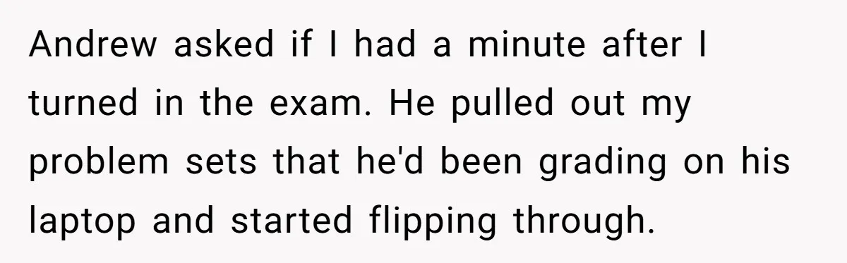 Andrew asked if I had a minute after I turned in the exam. He pulled out my problem sets that he'd been grading on his laptop and started flipping through.
