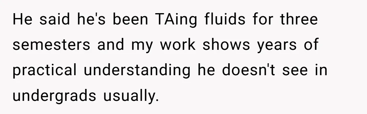 He said he's been TAing fluids for three semesters and my work shows years of practical understanding he doesn't see in undergrads usually.
