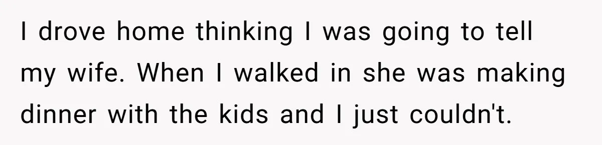 I drove home thinking I was going to tell my wife. When I walked in she was making dinner with the kids and I just couldn't.