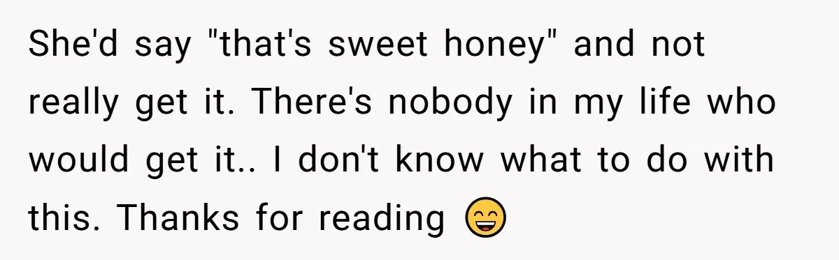 She'd say "that's sweet honey" and not really get it. There's nobody in my life who would get it.. I don't know what to do with this. Thanks for reading...