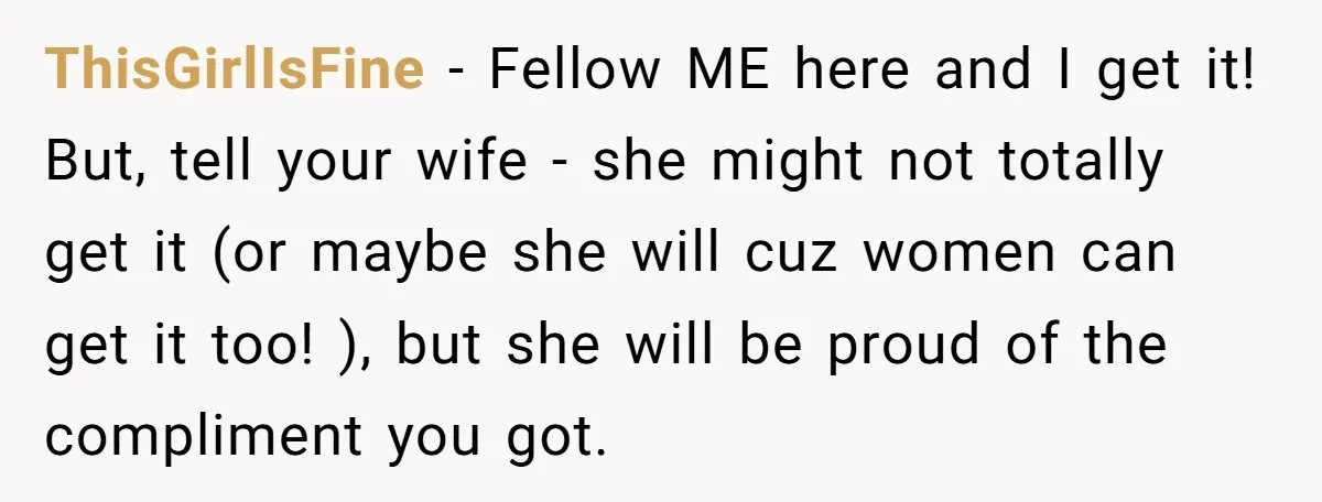 ThisGirlIsFine − Fellow ME here and I get it! But, tell your wife - she might not totally get it (or maybe she will cuz women can get it too!...