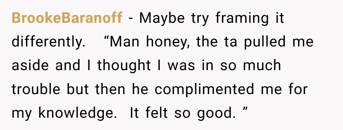 BrookeBaranoff − Maybe try framing it differently. “Man honey, the ta pulled me aside and I thought I was in so much trouble but then he complimented me for my...