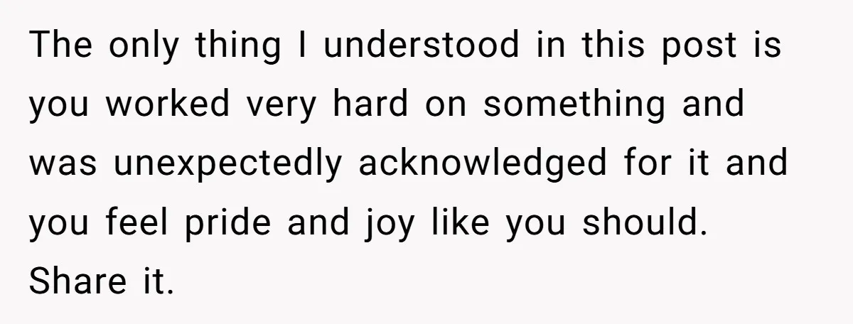 The only thing I understood in this post is you worked very hard on something and was unexpectedly acknowledged for it and you feel pride and joy like you should....
