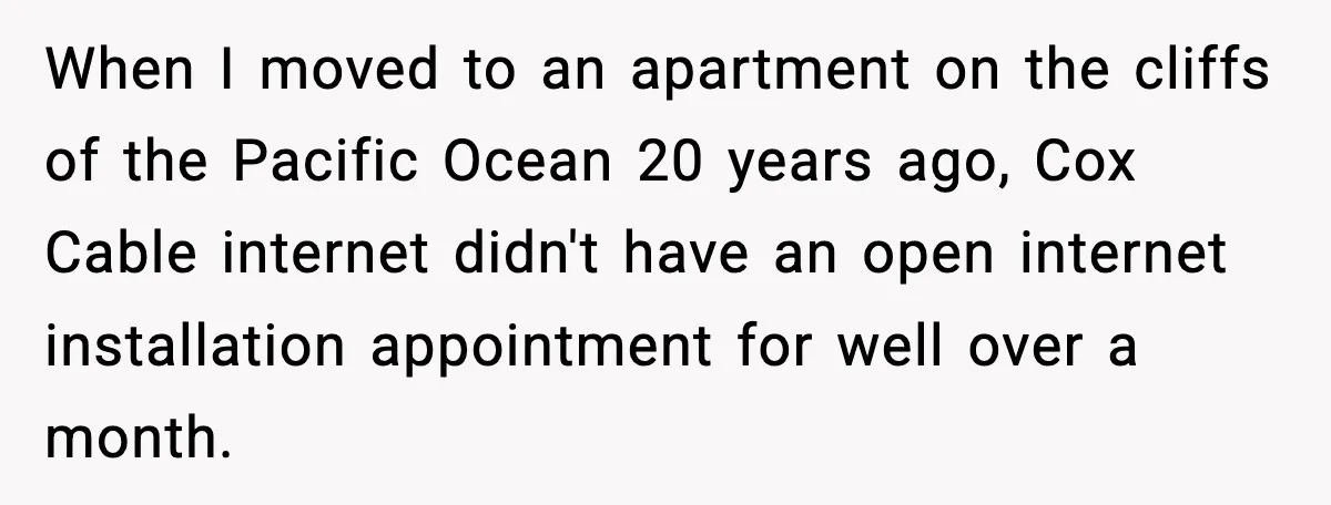 When I moved to an apartment on the cliffs of the Pacific Ocean 20 years ago, Cox Cable internet didn't have an open internet installation appointment for well over a...