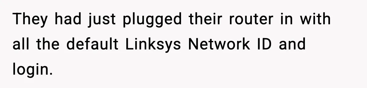 They had just plugged their router in with all the default Linksys Network ID and login.