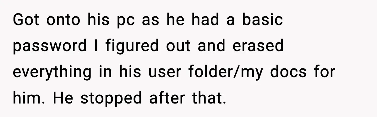 Got onto his pc as he had a basic password I figured out and erased everything in his user folder/my docs for him. He stopped after that.