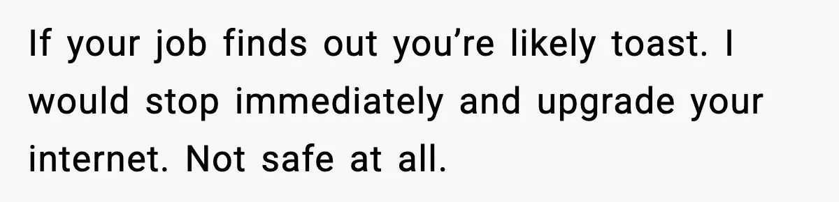 If your job finds out you’re likely toast. I would stop immediately and upgrade your internet. Not safe at all.