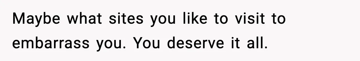 Maybe what sites you like to visit to embarrass you. You deserve it all.