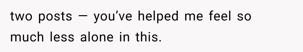 two posts — you’ve helped me feel so much less alone in this.