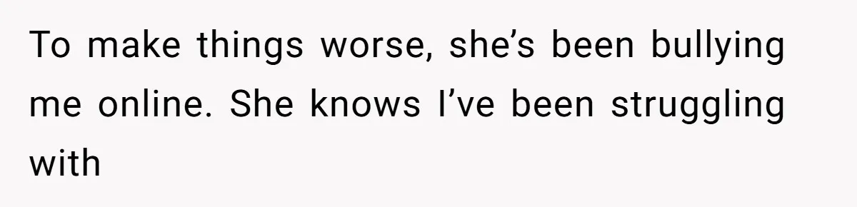 To make things worse, she’s been bullying me online. She knows I’ve been struggling with