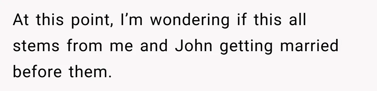 At this point, I’m wondering if this all stems from me and John getting married before them.