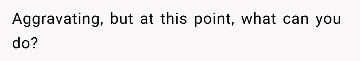 Aggravating, but at this point, what can you do?