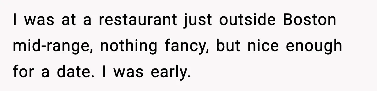 I was at a restaurant just outside Boston mid-range, nothing fancy, but nice enough for a date. I was early.