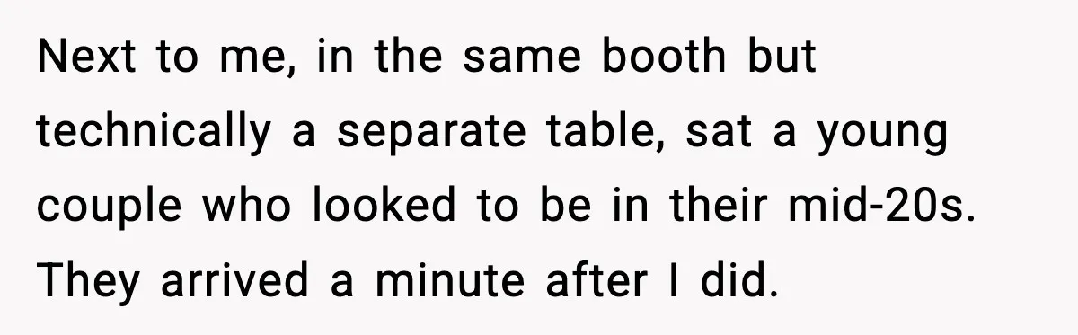 Next to me, in the same booth but technically a separate table, sat a young couple who looked to be in their mid-20s. They arrived a minute after I did.