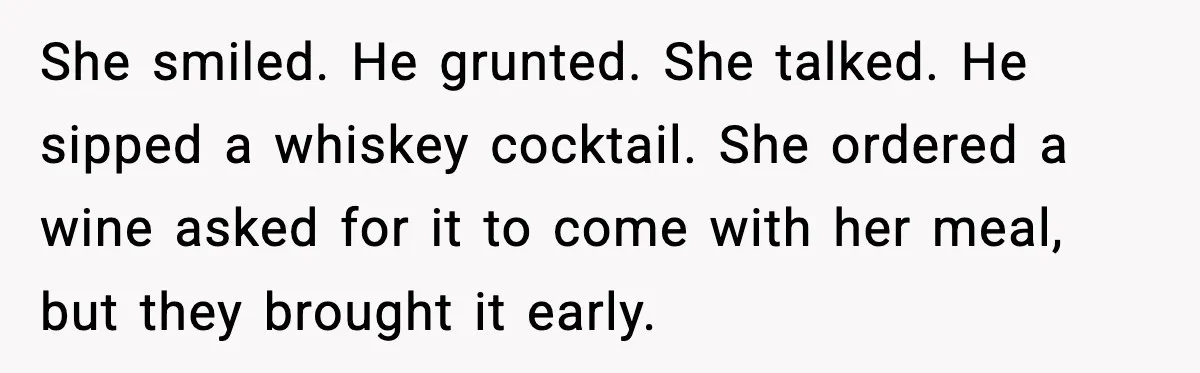She smiled. He grunted. She talked. He sipped a whiskey cocktail. She ordered a wine asked for it to come with her meal, but they brought it early.
