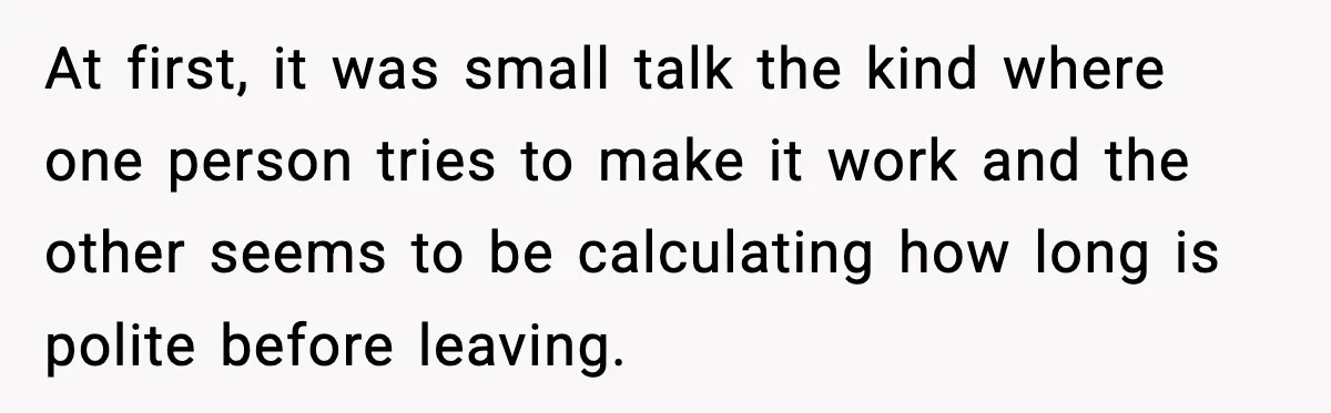 At first, it was small talk the kind where one person tries to make it work and the other seems to be calculating how long is polite before leaving.