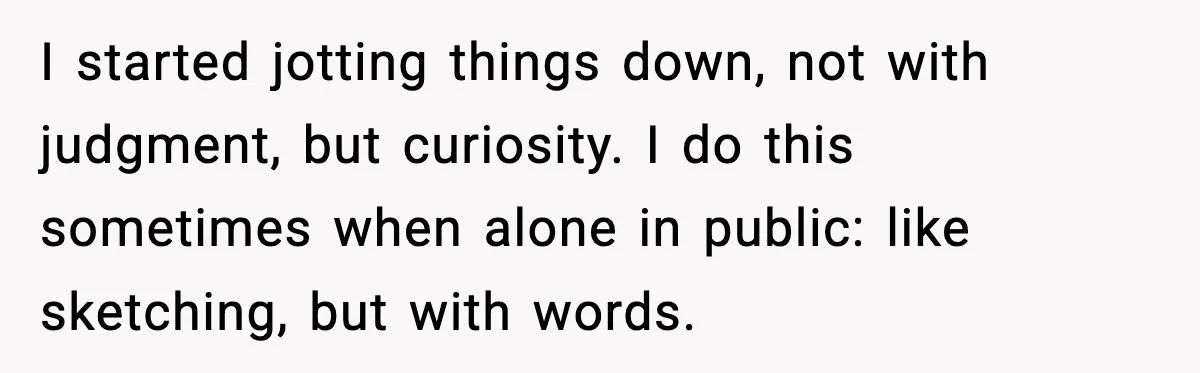 I started jotting things down, not with judgment, but curiosity. I do this sometimes when alone in public: like sketching, but with words.