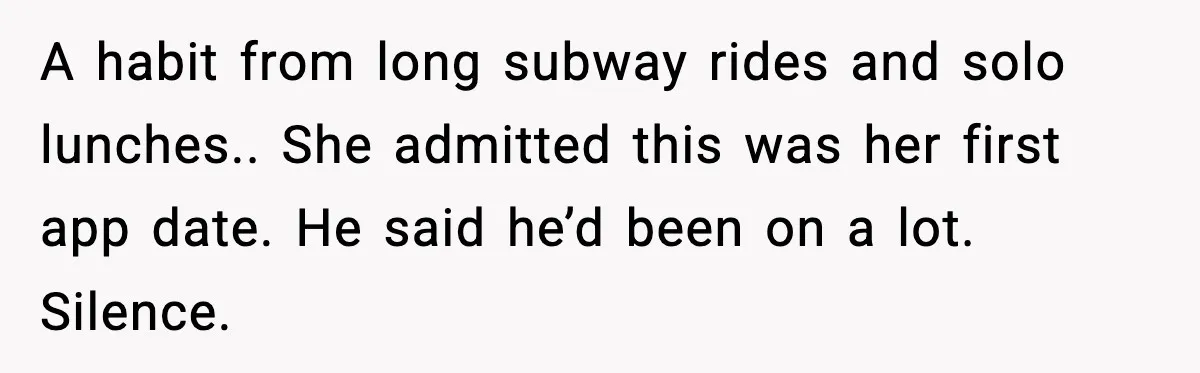 A habit from long subway rides and solo lunches.. She admitted this was her first app date. He said he’d been on a lot. Silence.