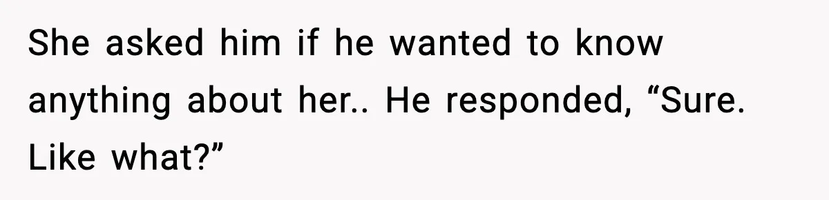 She asked him if he wanted to know anything about her.. He responded, “Sure. Like what?”