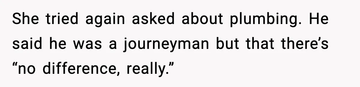She tried again asked about plumbing. He said he was a journeyman but that there’s “no difference, really.”
