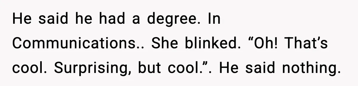He said he had a degree. In Communications.. She blinked. “Oh! That’s cool. Surprising, but cool.”. He said nothing.