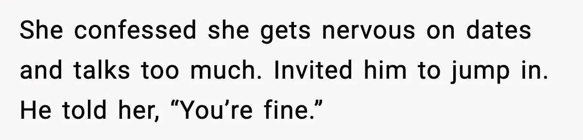 She confessed she gets nervous on dates and talks too much. Invited him to jump in. He told her, “You’re fine.”