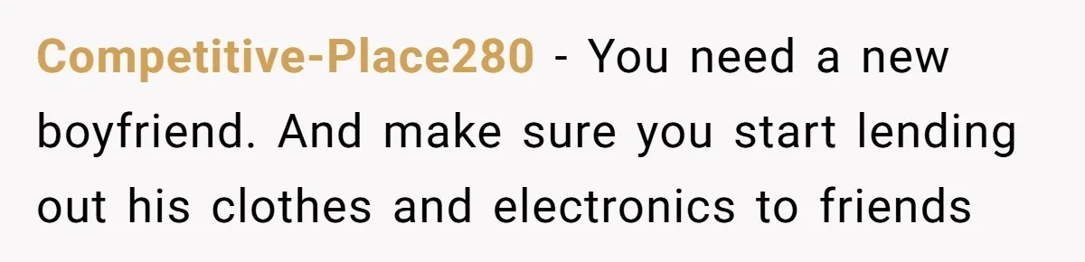Competitive-Place280 − You need a new boyfriend. And make sure you start lending out his clothes and electronics to friends