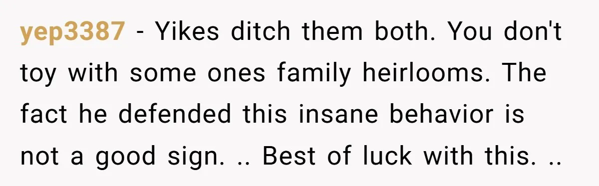yep3387 − Yikes ditch them both. You don't toy with some ones family heirlooms. The fact he defended this insane behavior is not a good sign. .. Best of luck...