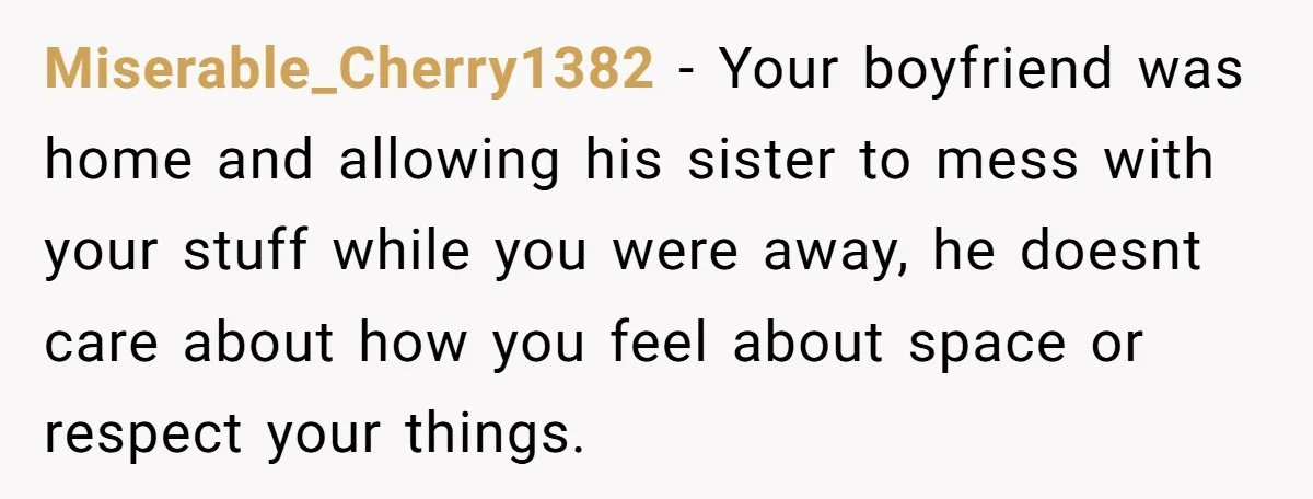 Miserable_Cherry1382 − Your boyfriend was home and allowing his sister to mess with your stuff while you were away, he doesnt care about how you feel about space or respect...