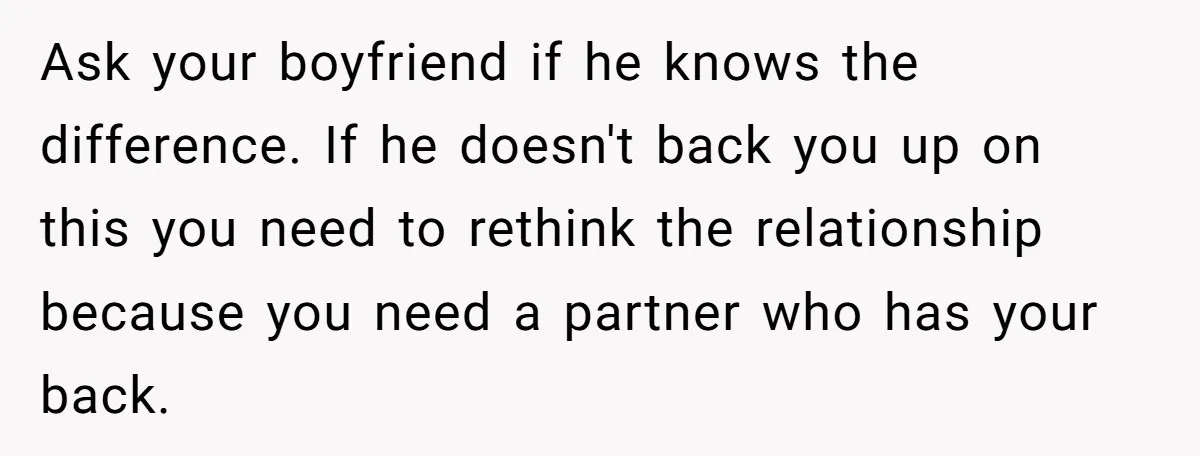 Ask your boyfriend if he knows the difference. If he doesn't back you up on this you need to rethink the relationship because you need a partner who has your...