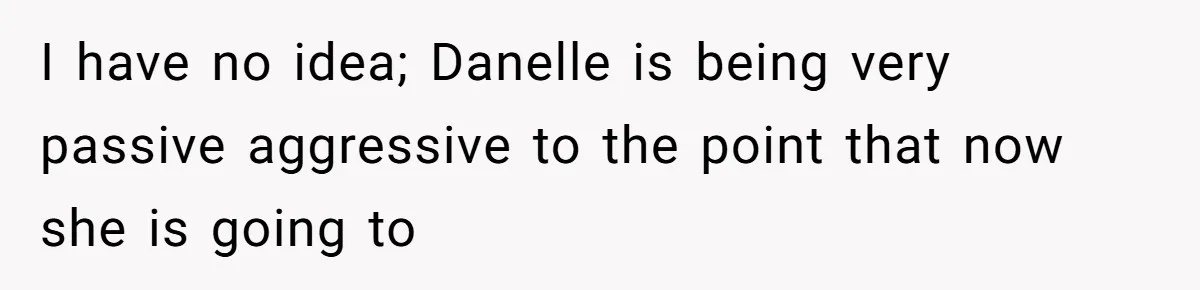 I have no idea; Danelle is being very passive aggressive to the point that now she is going to