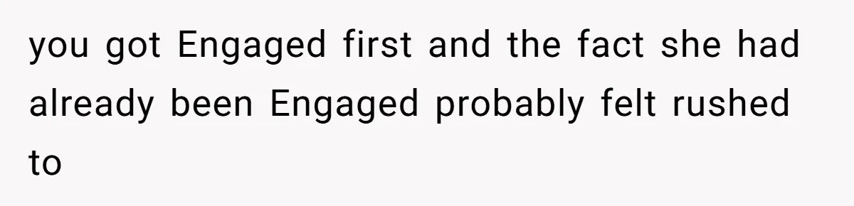you got Engaged first and the fact she had already been Engaged probably felt rushed to