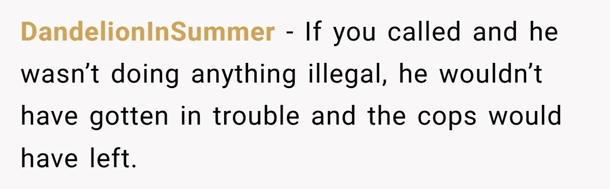 She Called 911 on Her Ex-Boyfriend—Now He’s a Registered S_x Offender. Was She Wrong? DandelionInSummer − If you called and he wasn’t doing anything illegal, he wouldn’t have gotten in trouble and the cops would have left.
