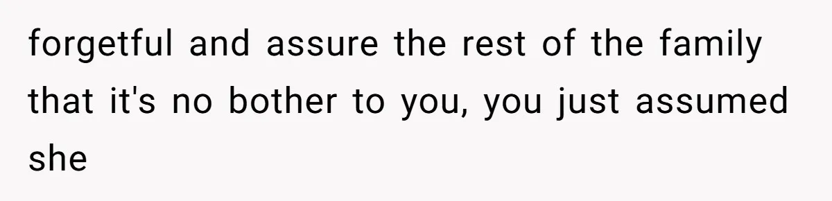 forgetful and assure the rest of the family that it's no bother to you, you just assumed she