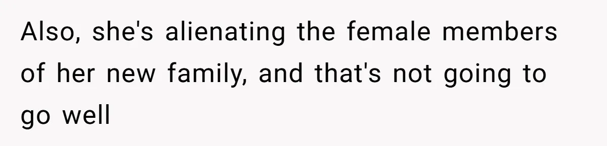 Also, she's alienating the female members of her new family, and that's not going to go well