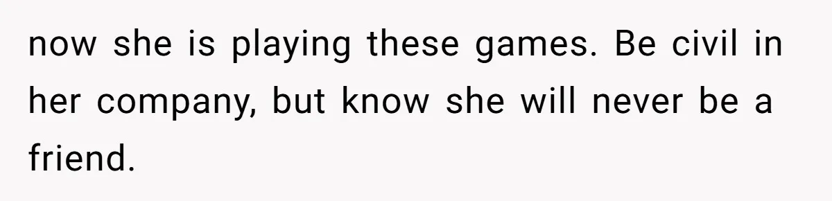 now she is playing these games. Be civil in her company, but know she will never be a friend.