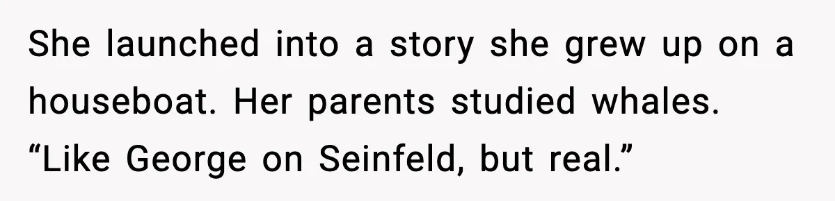 She launched into a story she grew up on a houseboat. Her parents studied whales. “Like George on Seinfeld, but real.”