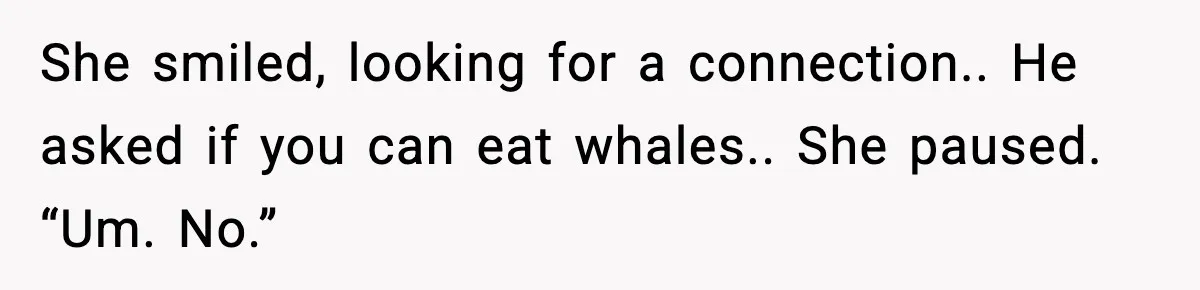 She smiled, looking for a connection.. He asked if you can eat whales.. She paused. “Um. No.”