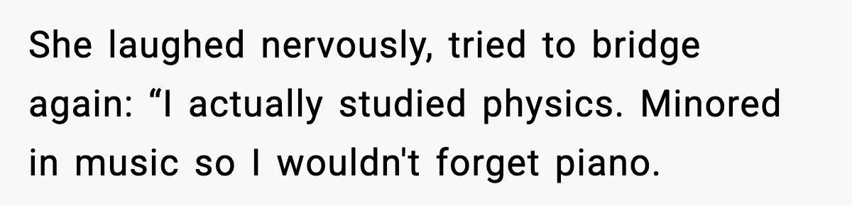 She laughed nervously, tried to bridge again: “I actually studied physics. Minored in music so I wouldn't forget piano.