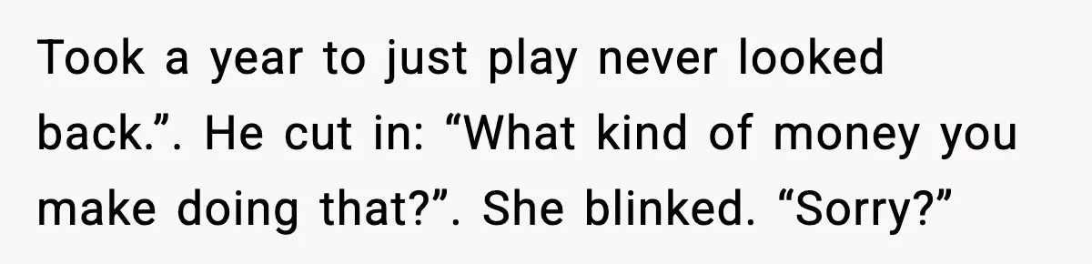 Took a year to just play never looked back.”. He cut in: “What kind of money you make doing that?”. She blinked. “Sorry?”