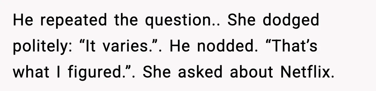 He repeated the question.. She dodged politely: “It varies.”. He nodded. “That’s what I figured.”. She asked about Netflix.