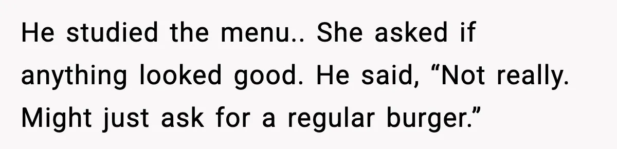 He studied the menu.. She asked if anything looked good. He said, “Not really. Might just ask for a regular burger.”