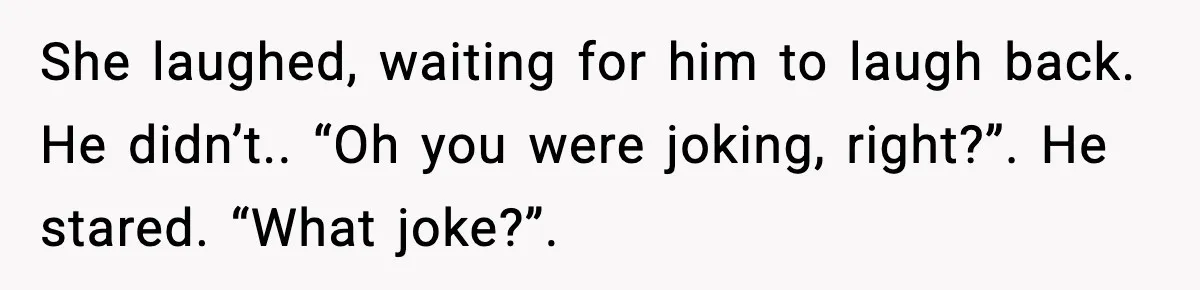 She laughed, waiting for him to laugh back. He didn’t.. “Oh you were joking, right?”. He stared. “What joke?”.