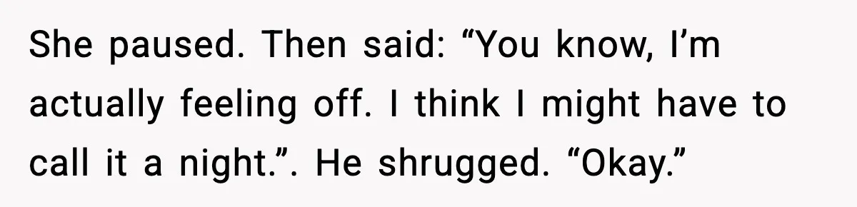 She paused. Then said: “You know, I’m actually feeling off. I think I might have to call it a night.”. He shrugged. “Okay.”