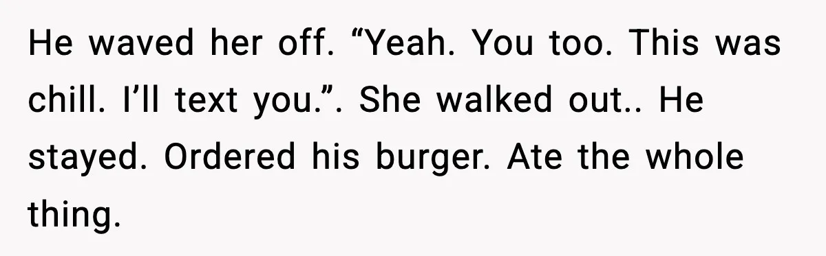 He waved her off. “Yeah. You too. This was chill. I’ll text you.”. She walked out.. He stayed. Ordered his burger. Ate the whole thing.